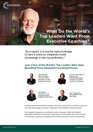 “As in sports, it is now the mark of prestige
to have a coach as companies invest
increasingly in their top performers.”
Just a Few of the World’s Top Leaders Who Have
Benefited From Marshall’s Coaching Process
Marshall Goldsmith Stakeholder Centered Coaching is designed for successful executives
who have been singled out by their organization as top leaders and high potentials.
With decades of experience coaching the world’s top leaders, Marshall Goldsmith
Stakeholder Centered Coaching has a clear picture of what leaders most want and need
from executive coaching: essentially how to maximize both personal and business ROI.
www.SCCoaching.com Coach@SCCoaching.com
What Do the World’s
Top Leaders Want From
Executive Coaching?
Alan Mulally
CEO Ford Motor
Company, former
President and CEO
Boeing Commercial
Frances Hesselbein
Winner of the
Presidential Medal of
Freedom (the highest
honor for a US civilian)
JP Garnier
CEO GSK, one of
the Best Practices
Institute's top 20 CEOs
Jim Young Kim
12th president of the
World Bank
 