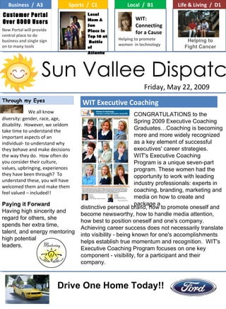 Through my Eyes Sun Vallee Dispatch Friday, May 22, 2009 Loa Business  /  A3 Sports  /  C1 Local  /  B1 Life & Living  /  D1 Local Mom &  Son Place in Top 10 at  Battle of Atlanta WIT: Connecting for a Cause  Customer Portal Over 8000 Users New Portal will provide central place to do business and single sign on to many tools Helping to promote  women  in technology WIT Executive Coaching We all know diversity: gender, race, age, disability.  However, we seldom take time to understand the important aspects of an individual- to understand why they behave and make decisions the way they do.  How often do you consider their culture, values, upbringing, experiences they have been through?  To understand these, you will have welcomed them and make them feel valued – included!! Helping to Fight Cancer CONGRATULATIONS to the Spring 2009 Executive Coaching Graduates…Coaching is becoming more and more widely recognized as a key element of successful executives' career strategies.  WIT's Executive Coaching Program is a unique seven-part program. These women had the opportunity to work with leading industry professionals: experts in coaching, branding, marketing and media on how to create and package a distinctive personal brand, how to promote oneself and become newsworthy, how to handle media attention, how best to position oneself and one's company.  Achieving career success does not necessarily translate into visibility - being known for one's accomplishments helps establish true momentum and recognition.  WIT's Executive Coaching Program focuses on one key component - visibility, for a participant and their company.  Drive One Home Today!! Paying it Forward Having high sincerity and regard for others, she spends her extra time, talent, and energy mentoring high potential leaders. 