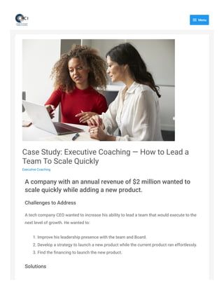 Case Study: Executive Coaching — How to Lead a
Team To Scale Quickly
Executive Coaching
A company with an annual revenue of $2 million wanted to
scale quickly while adding a new product.
Challenges to Address
A tech company CEO wanted to increase his ability to lead a team that would execute to the
next level of growth. He wanted to:
1. Improve his leadership presence with the team and Board.
2. Develop a strategy to launch a new product while the current product ran effortlessly.
3. Find the ﬁnancing to launch the new product.
Solutions
 Menu
 