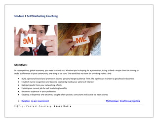 11 | P a g e C o n t e n t C o u r t e s y : A k a s h D u t t a
Module 4 Self Marketing Coaching
Objectives:
In a competitive, global economy, you need to stand out. Whether you're hoping for a promotion, trying to land a major client or striving to
make a difference in your community, one thing is for sure: The world has no room for shrinking violets. And:
 Build a personal brand and promote it to your personal target audience Think like a politician in order to get ahead in business
 Establish name recognition and become a celebrity inside your sphere of interest
 Get real results from your networking efforts
 Exploit your current job for self marketing benefits
 Become a superstar in your profession
 Develop an expertise and become a sought-after speaker, consultant and source for news stories
 Duration: As per requirement Methodology: Small Group Coaching
 