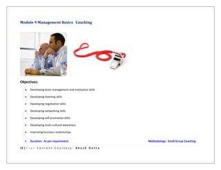 12 | P a g e C o n t e n t C o u r t e s y : A k a s h D u t t a
Module 9 Management Basics Coaching
Objectives:
 Developing team management and motivation skills
 Developing listening skills
 Developing negotiation skills
 Developing networking skills
 Developing self-promotion skills
 Developing multi-cultural awareness
 Improving business relationships
 Duration: As per requirement Methodology: Small Group Coaching
 
