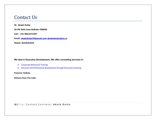 16 | P a g e C o n t e n t C o u r t e s y : A k a s h D u t t a
Contact Us
Mr. Akash Dutta
20 HK Seth Lane Kolkata 700050
Cell : +91 9051072207
Email: akashdutta79@gmail.com akashedu@yahoo.in
Skype: akashdutta4
We deal in Executive Development. We offer consulting services in:
 Corporate Behavioral Training
 Personal and Professional development through Executive Coaching
Presence: Kolkata
Delivery Area: Pan India
 