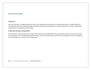 4 | P a g e C o n t e n t C o u r t e s y : A k a s h D u t t a
Executive Coaching
A. What is it?
Executive Coaching is a management behavior that lies at the opposite end of the spectrum to command and control. It is highly effective for
uncovering true values and producing the alignment without which business performance can never be optimized. It is a call for a fundamental
transformation of management style and culture.
B. What does Executive coaching deliver?
Coaching delivers results in large measure because of the supportive relationship between the coach and the coachee, and the means and style
of communication used. The Coachee does acquire the facts, not from the coach but from within himself, stimulated by the coach. Coaching can
occur spontaneously in a minute or an hour long session.
 