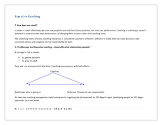 5 | P a g e C o n t e n t C o u r t e s y : A k a s h D u t t a
Executive Coaching
C. How does one coach?
In order to coach effectively; we must see people in terms of their future potential, not their past performance. Coaching is unlocking a person’s
potential to maximize their own performance. It is helping them to learn rather than teaching them.
The underlying intent of every coaching interaction is to build the coachee’s self belief. Self belief is made when we make decisions, take
successful actions and recognize our full responsibility for both.
D. The Manager and Executive coaching ---How is this vital relationship equated?
A manager’s task is simple:
 To get the job done
 To grow his staff
Time and cost pressures limit the latter. Coaching is one process with both effects.
Coaching
Boss knows what is going on Performer Chooses to take responsibility
An executive coaching management style/culture results in getting the job done well for 250 days in a year, developing people for 250 days a
year and a lot of self belief.
 