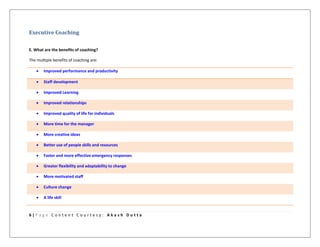 6 | P a g e C o n t e n t C o u r t e s y : A k a s h D u t t a
Executive Coaching
E. What are the benefits of coaching?
The multiple benefits of coaching are:
 Improved performance and productivity
 Staff development
 Improved Learning
 Improved relationships
 Improved quality of life for individuals
 More time for the manager
 More creative ideas
 Better use of people skills and resources
 Faster and more effective emergency responses
 Greater flexibility and adaptability to change
 More motivated staff
 Culture change
 A life skill
 