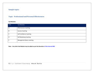 7 | P a g e C o n t e n t C o u r t e s y : A k a s h D u t t a
Sample topics
Topic Professional and Personal Effectiveness
Sub Modules
S.No Sub Modules
A Effectiveness Coaching
B Success Coaching
C Self Confidence Coaching
D Self Marketing Coaching
E Management Basics coaching
Note : Any other Sub Module may be added as per the discretion of the Internal HRD
 
