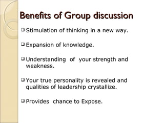 Benefits of Group discussionBenefits of Group discussion
 Stimulation of thinking in a new way.
 Expansion of knowledge.
 Understanding of your strength and
weakness.
 Your true personality is revealed and
qualities of leadership crystallize.
 Provides chance to Expose.
 