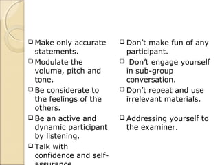  Make only accurate
statements.
 Modulate the
volume, pitch and
tone.
 Be considerate to
the feelings of the
others.
 Be an active and
dynamic participant
by listening.
 Talk with
confidence and self-
 Don’t make fun of any
participant.
 Don’t engage yourself
in sub-group
conversation.
 Don’t repeat and use
irrelevant materials.
 Addressing yourself to
the examiner.
 