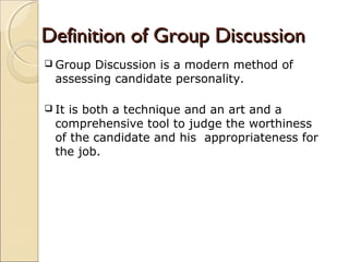 Definition of Group DiscussionDefinition of Group Discussion
 Group Discussion is a modern method of
assessing candidate personality.
 It is both a technique and an art and a
comprehensive tool to judge the worthiness
of the candidate and his appropriateness for
the job.
 