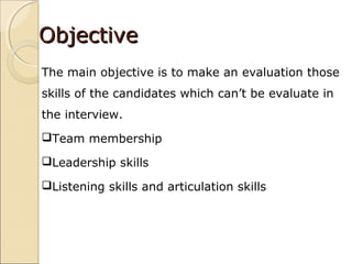 ObjectiveObjective
The main objective is to make an evaluation those
skills of the candidates which can’t be evaluate in
the interview.
Team membership
Leadership skills
Listening skills and articulation skills
 
