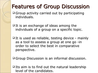 Features of Group DiscussionFeatures of Group Discussion
 Group activity carried out by participating
individuals.
 It is an exchange of ideas among the
individuals of a group on a specific topic.
 It is used as reliable, testing device - mainly
as a tool to assess a group at one go -in
order to select the best in comparative
perspective.
 Group Discussion is an informal discussion.
 Its aim is to find out the natural leadership
level of the candidates.
 