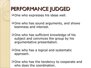 PERFORMANCE JUDGEDPERFORMANCE JUDGED
 One who expresses his ideas well.
 One who has sound arguments, and shows
keenness and interest.
 One who has sufficient knowledge of his
subject and convinces the group by his
argumentative presentation.
 One who has a logical and systematic
approach.
 One who has the tendency to cooperate and
who does the coordination.
 
