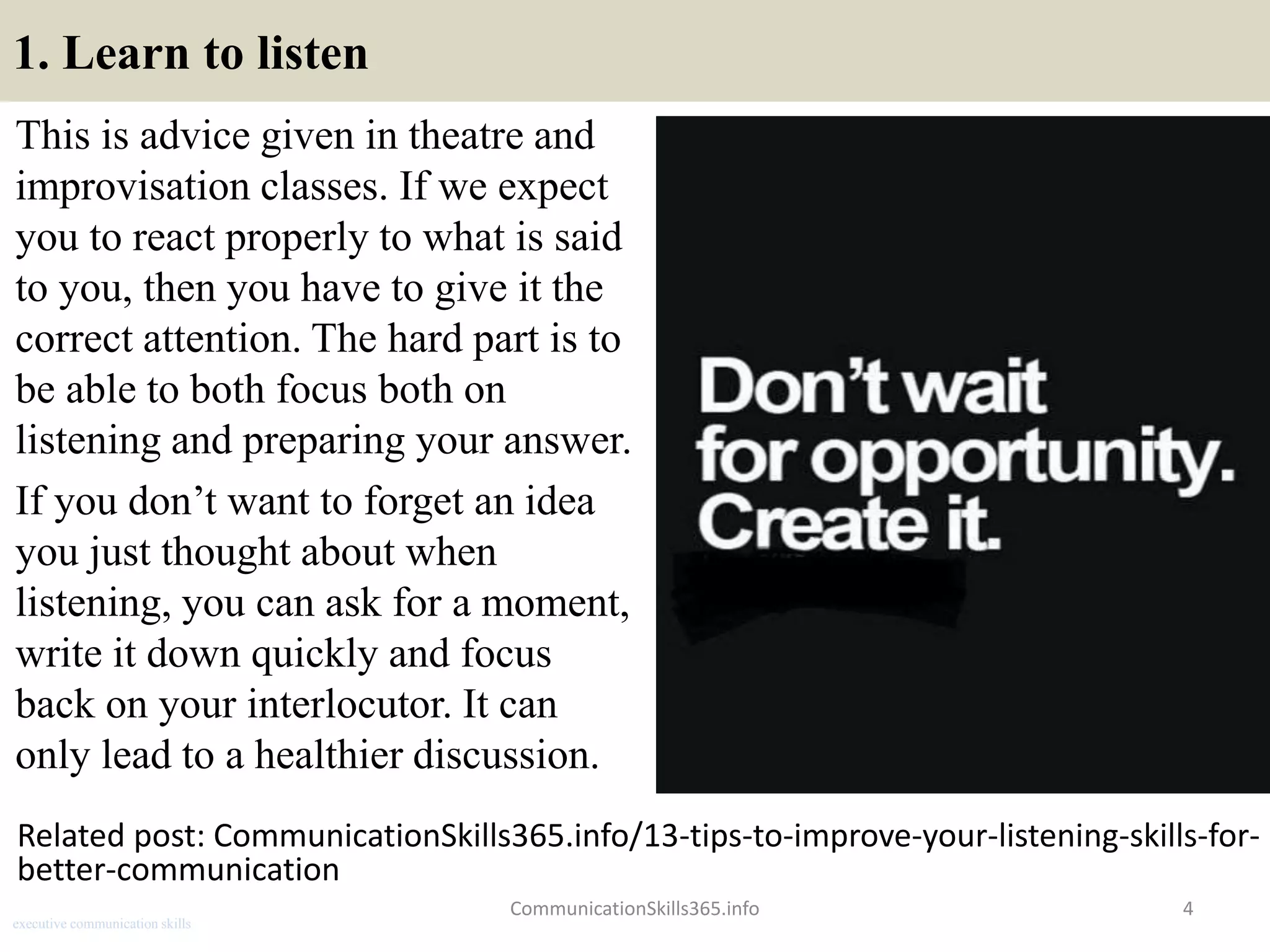 1. Learn to listen
This is advice given in theatre and
improvisation classes. If we expect
you to react properly to what is said
to you, then you have to give it the
correct attention. The hard part is to
be able to both focus both on
listening and preparing your answer.
If you don’t want to forget an idea
you just thought about when
listening, you can ask for a moment,
write it down quickly and focus
back on your interlocutor. It can
only lead to a healthier discussion.
CommunicationSkills365.info 4
Related post: CommunicationSkills365.info/13-tips-to-improve-your-listening-skills-for-
better-communication
executive communication skills
 