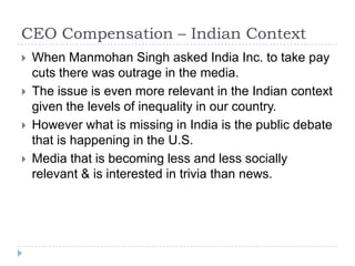 CEO Compensation – Indian ContextWhen Manmohan Singh asked India Inc. to take pay cuts there was outrage in the media.The issue is even more relevant in the Indian context given the levels of inequality in our country.However what is missing in India is the public debate that is happening in the U.S. Media that is becoming less and less socially relevant & is interested in trivia than news.