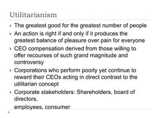 UtilitarianismThe greatest good for the greatest number of peopleAn action is right if and only if it produces the greatest balance of pleasure over pain for everyoneCEO compensation derived from those willing to offer recourses of such grand magnitude and controversyCorporations who perform poorly yet continue to reward their CEOs acting in direct contrast to the utilitarian conceptCorporate stakeholders: Shareholders, board of directors,	employees, consumer