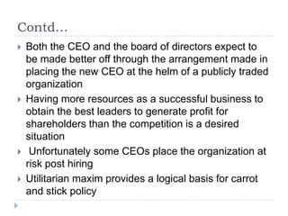 Contd…Both the CEO and the board of directors expect to be made better off through the arrangement made in placing the new CEO at the helm of a publicly traded organizationHaving more resources as a successful business to obtain the best leaders to generate profit for shareholders than the competition is a desired situation Unfortunately some CEOs place the organization at risk post hiringUtilitarian maxim provides a logical basis for carrot and stick policy