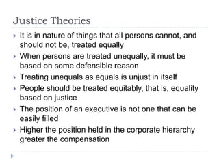 Justice TheoriesIt is in nature of things that all persons cannot, and should not be, treated equallyWhen persons are treated unequally, it must be based on some defensible reasonTreating unequals as equals is unjust in itself People should be treated equitably, that is, equality based on justiceThe position of an executive is not one that can be easily filled Higher the position held in the corporate hierarchy greater the compensation