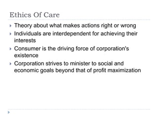 Ethics Of CareTheory about what makes actions right or wrongIndividuals are interdependent for achieving their interestsConsumer is the driving force of corporation's existenceCorporation strives to minister to social and economic goals beyond that of profit maximization