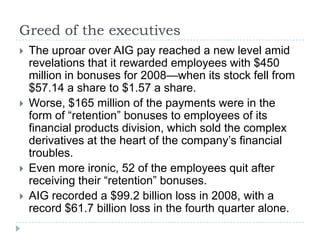 Greed of the executivesThe uproar over AIG pay reached a new level amid revelations that it rewarded employees with $450 million in bonuses for 2008—when its stock fell from $57.14 a share to $1.57 a share.Worse, $165 million of the payments were in the form of “retention” bonuses to employees of its financial products division, which sold the complex derivatives at the heart of the company’s financial troubles.Even more ironic, 52 of the employees quit after receiving their “retention” bonuses. AIG recorded a $99.2 billion loss in 2008, with a record $61.7 billion loss in the fourth quarter alone.