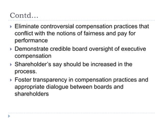 Contd…Eliminate controversial compensation practices that conflict with the notions of fairness and pay for performance Demonstrate credible board oversight of executive compensationShareholder’s say should be increased in the process.Foster transparency in compensation practices and appropriate dialogue between boards and shareholders