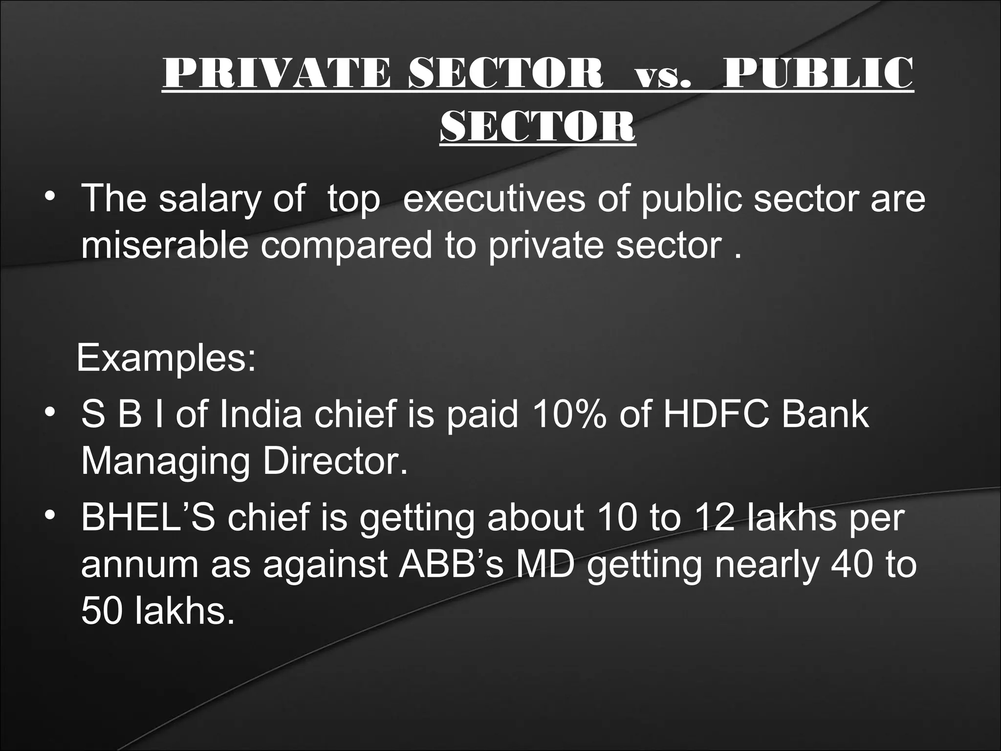PRIVATE SECTOR vs. PUBLIC 
SECTOR 
• The salary of top executives of public sector are 
miserable compared to private sector . 
Examples: 
• S B I of India chief is paid 10% of HDFC Bank 
Managing Director. 
• BHEL’S chief is getting about 10 to 12 lakhs per 
annum as against ABB’s MD getting nearly 40 to 
50 lakhs. 
 