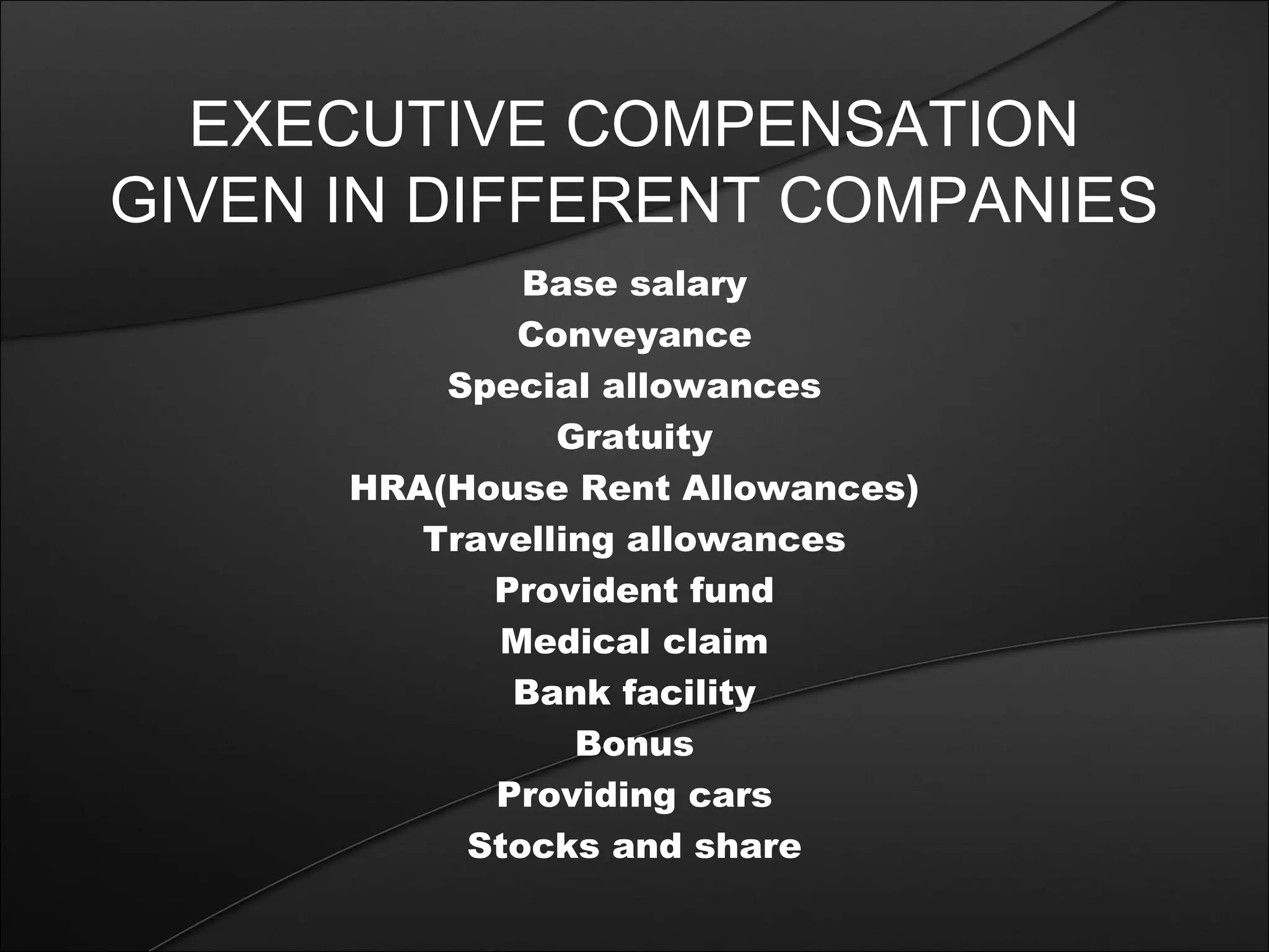 EXECUTIVE COMPENSATION 
GIVEN IN DIFFERENT COMPANIES 
Base salary 
Conveyance 
Special allowances 
Gratuity 
HRA(House Rent Allowances) 
Travelling allowances 
Provident fund 
Medical claim 
Bank facility 
Bonus 
Providing cars 
Stocks and share 
 