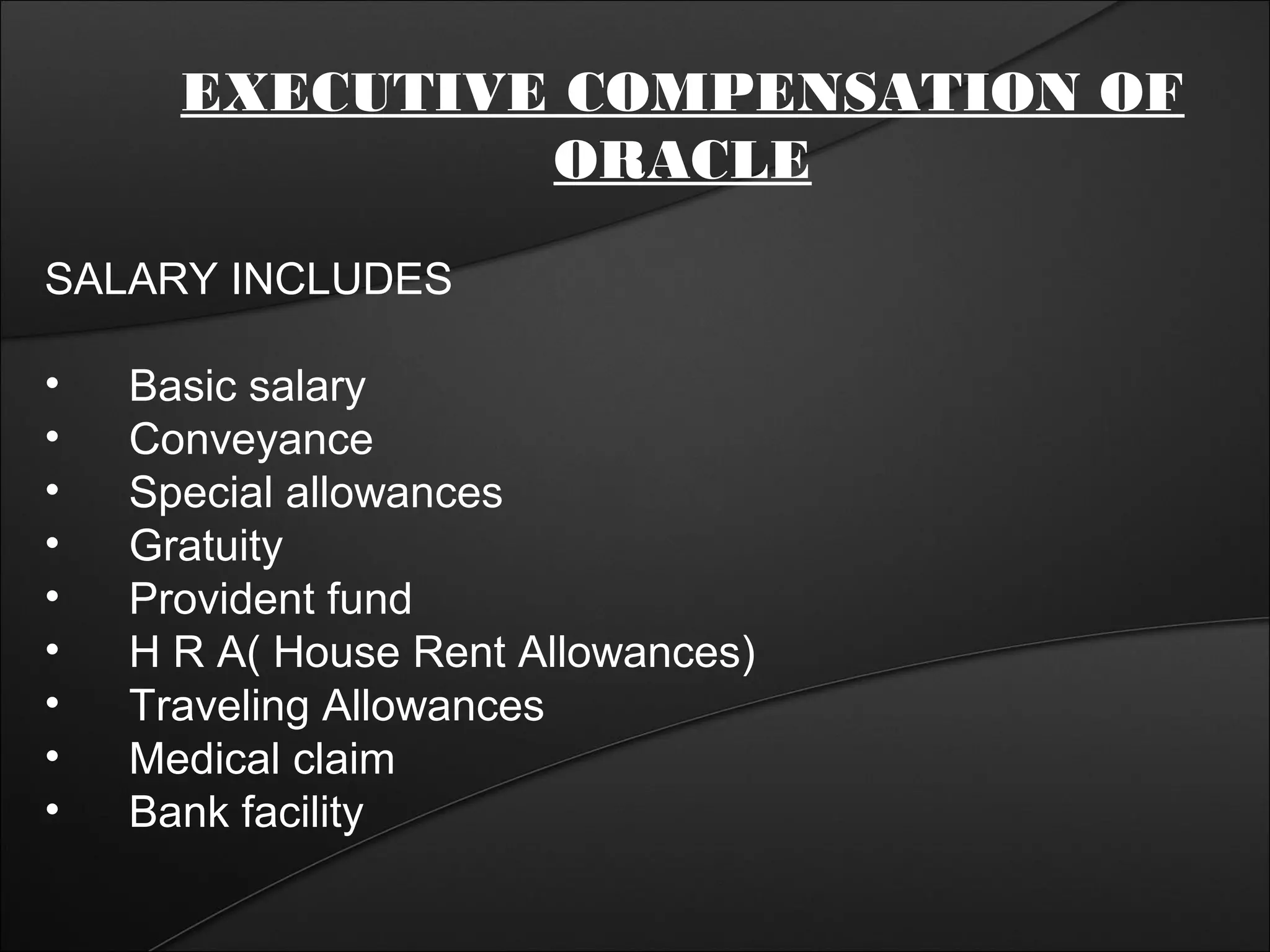 EXECUTIVE COMPENSATION OF 
ORACLE 
SALARY INCLUDES 
• Basic salary 
• Conveyance 
• Special allowances 
• Gratuity 
• Provident fund 
• H R A( House Rent Allowances) 
• Traveling Allowances 
• Medical claim 
• Bank facility 
 