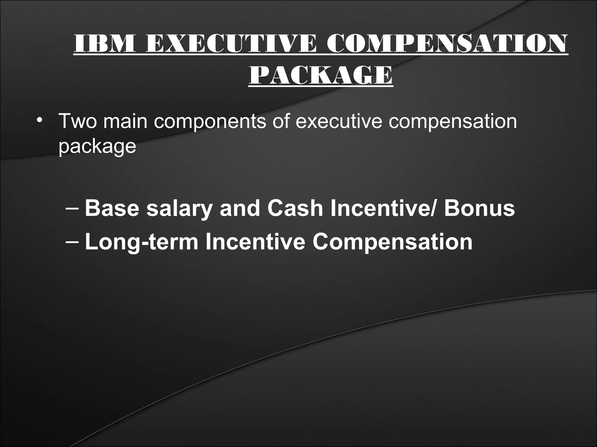 IBM EXECUTIVE COMPENSATION 
PACKAGE 
• Two main components of executive compensation 
package 
– Base salary and Cash Incentive/ Bonus 
– Long-term Incentive Compensation 
 