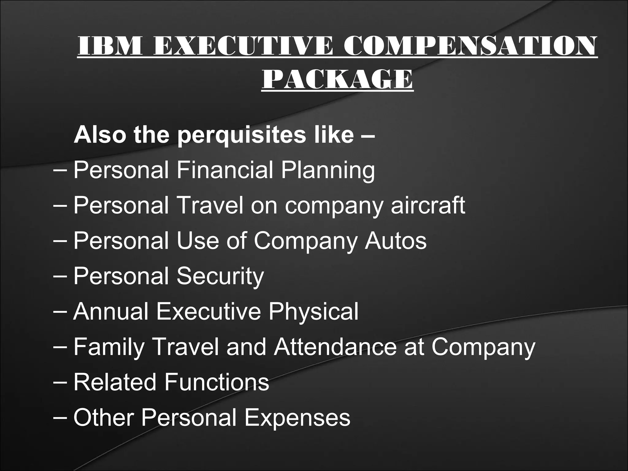 IBM EXECUTIVE COMPENSATION 
PACKAGE 
Also the perquisites like – 
– Personal Financial Planning 
– Personal Travel on company aircraft 
– Personal Use of Company Autos 
– Personal Security 
– Annual Executive Physical 
– Family Travel and Attendance at Company 
– Related Functions 
– Other Personal Expenses 
 