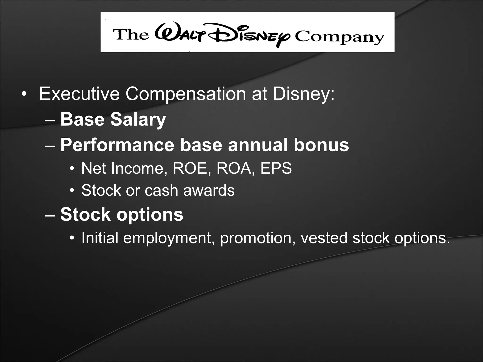 • Executive Compensation at Disney: 
– Base Salary 
– Performance base annual bonus 
• Net Income, ROE, ROA, EPS 
• Stock or cash awards 
– Stock options 
• Initial employment, promotion, vested stock options. 
 