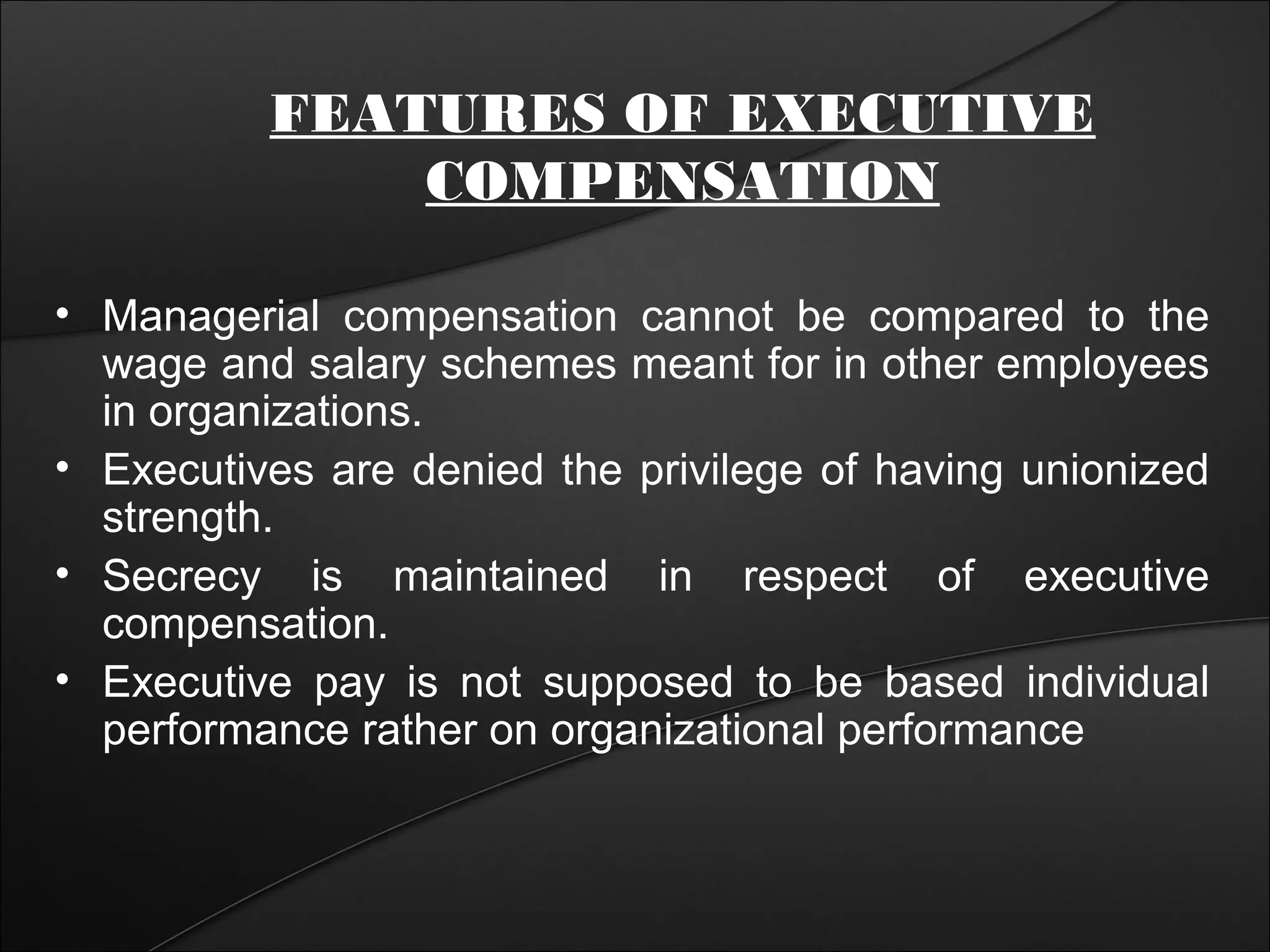 FEATURES OF EXECUTIVE 
COMPENSATION 
• Managerial compensation cannot be compared to the 
wage and salary schemes meant for in other employees 
in organizations. 
• Executives are denied the privilege of having unionized 
strength. 
• Secrecy is maintained in respect of executive 
compensation. 
• Executive pay is not supposed to be based individual 
performance rather on organizational performance 
 