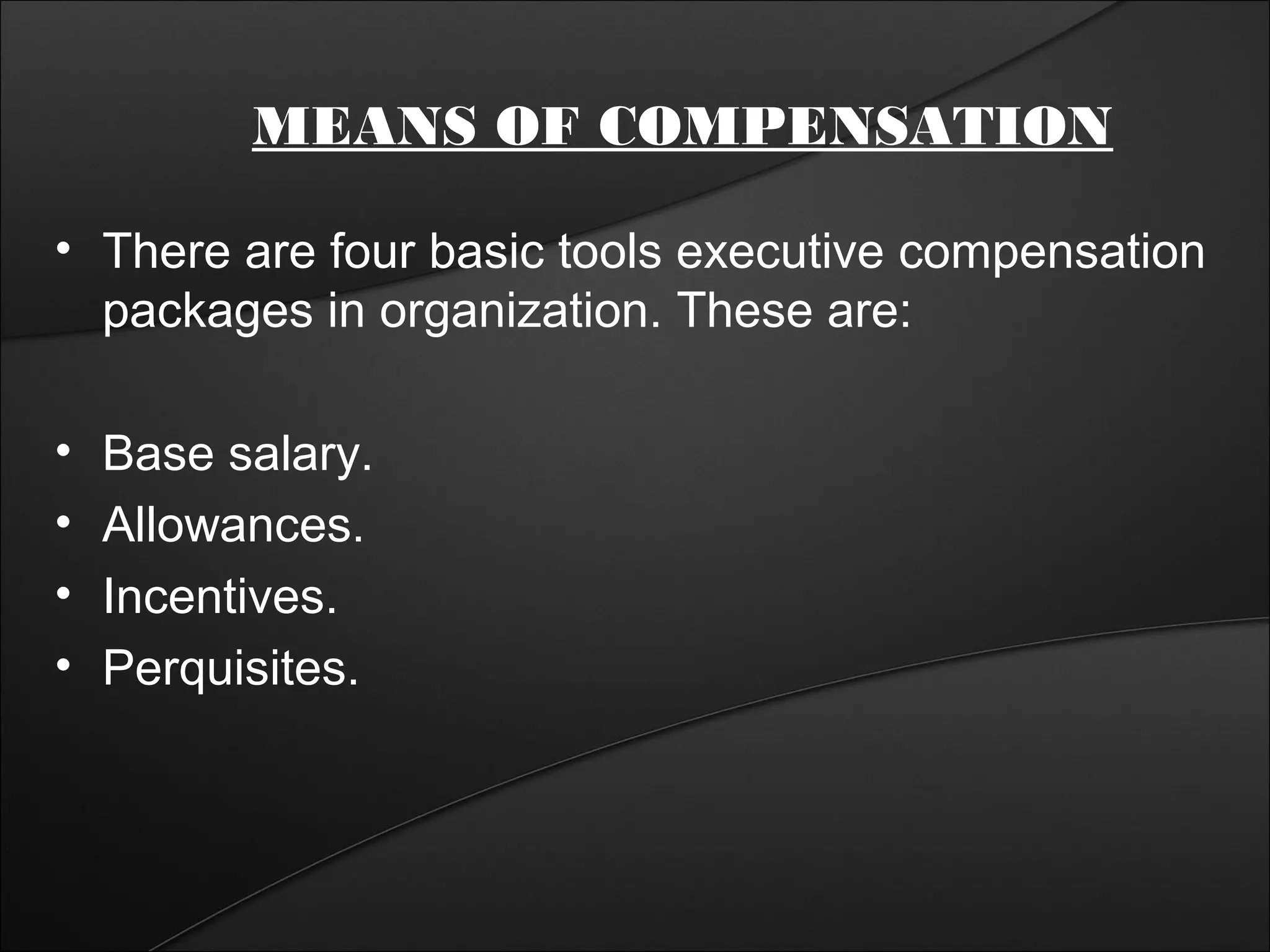 MEANS OF COMPENSATION 
• There are four basic tools executive compensation 
packages in organization. These are: 
• Base salary. 
• Allowances. 
• Incentives. 
• Perquisites. 
 