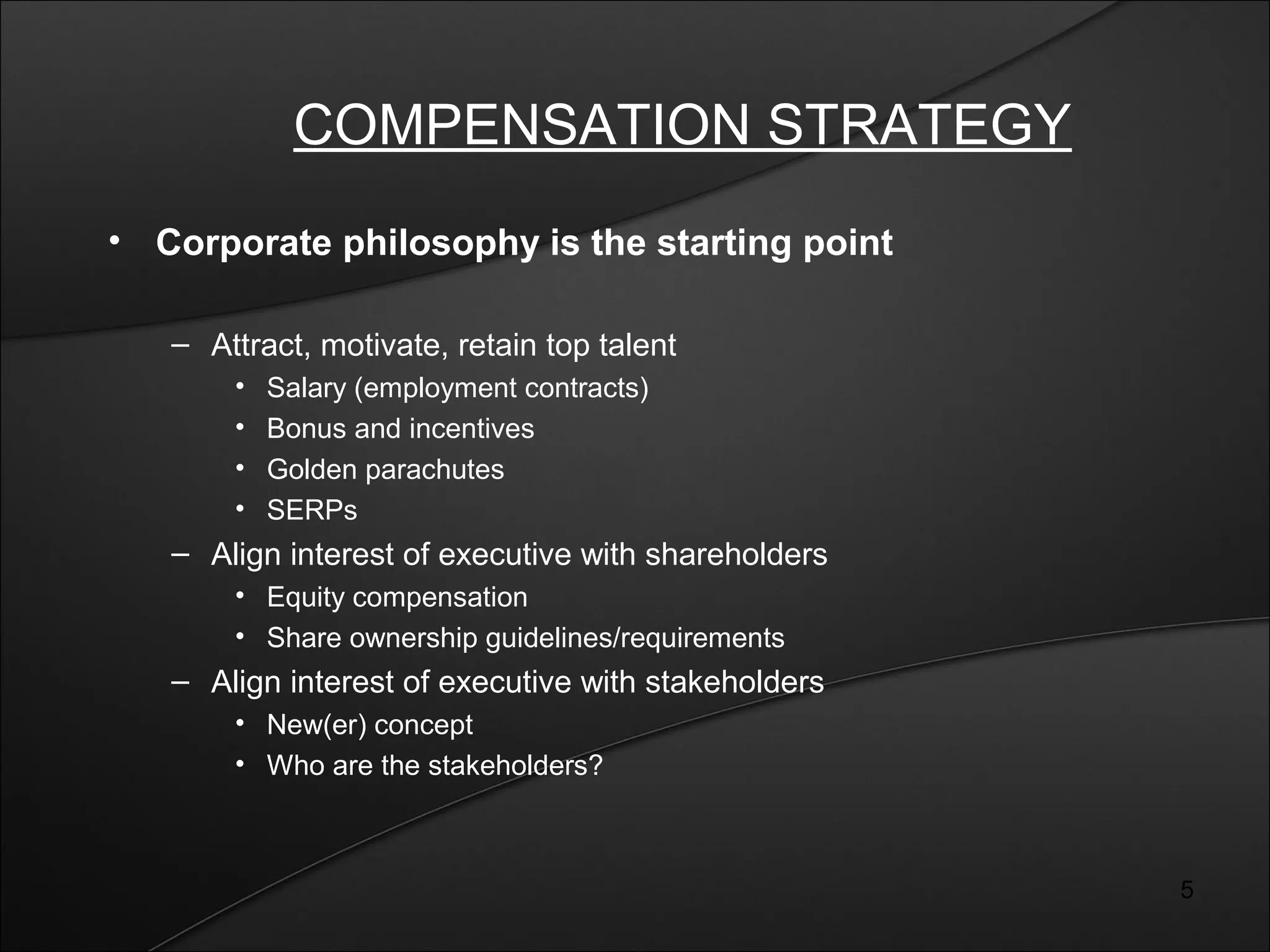 5 
COMPENSATION STRATEGY 
• Corporate philosophy is the starting point 
– Attract, motivate, retain top talent 
• Salary (employment contracts) 
• Bonus and incentives 
• Golden parachutes 
• SERPs 
– Align interest of executive with shareholders 
• Equity compensation 
• Share ownership guidelines/requirements 
– Align interest of executive with stakeholders 
• New(er) concept 
• Who are the stakeholders? 
 