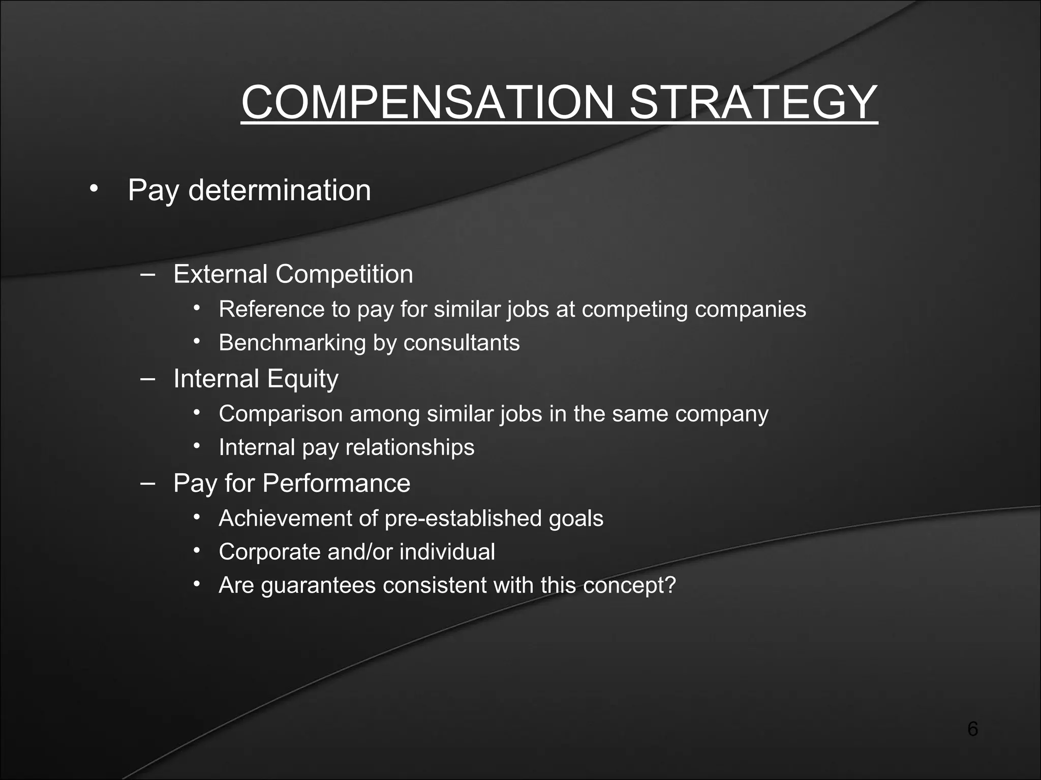 6 
COMPENSATION STRATEGY 
• Pay determination 
– External Competition 
• Reference to pay for similar jobs at competing companies 
• Benchmarking by consultants 
– Internal Equity 
• Comparison among similar jobs in the same company 
• Internal pay relationships 
– Pay for Performance 
• Achievement of pre-established goals 
• Corporate and/or individual 
• Are guarantees consistent with this concept? 
 