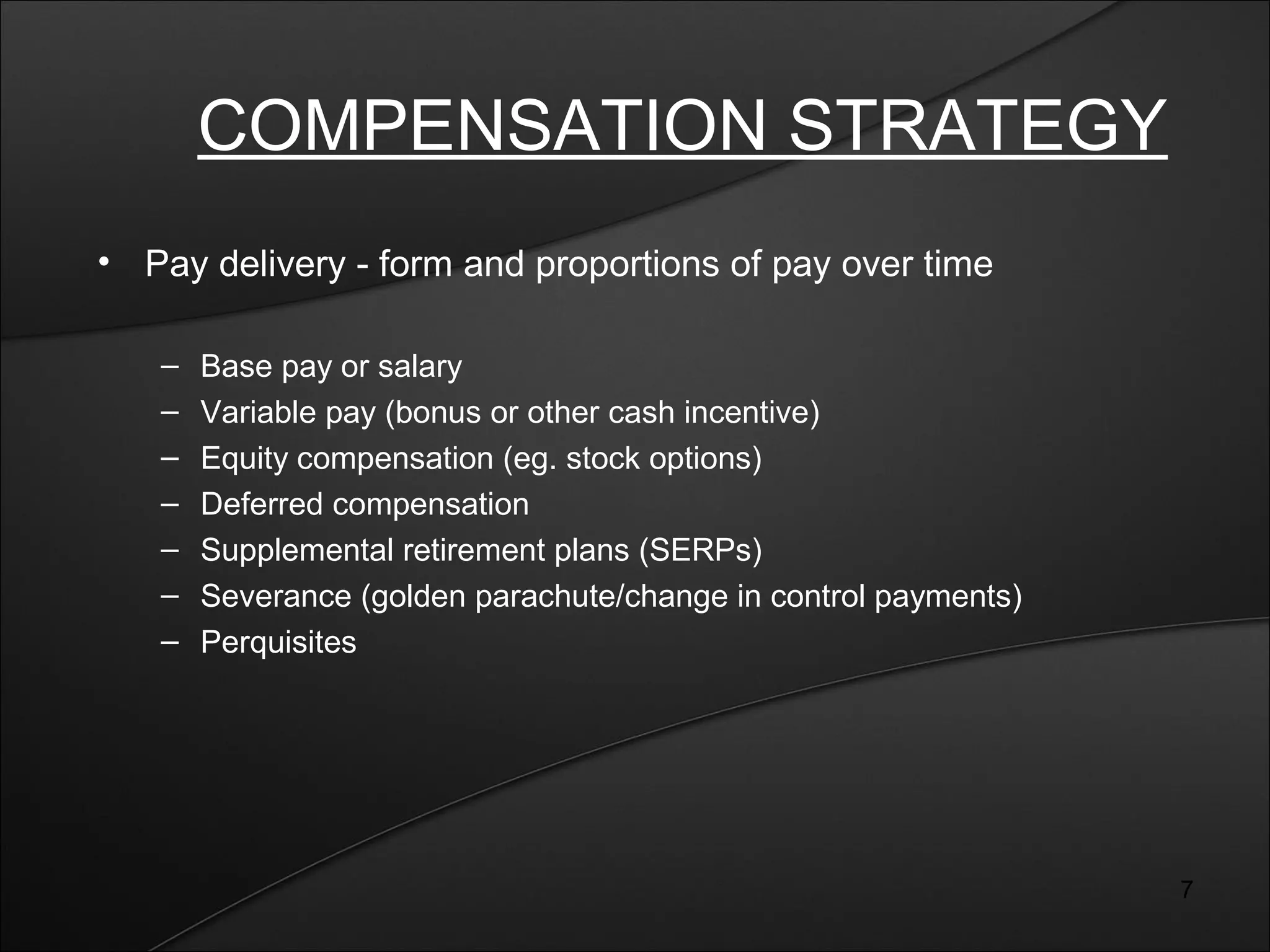 7 
COMPENSATION STRATEGY 
• Pay delivery - form and proportions of pay over time 
– Base pay or salary 
– Variable pay (bonus or other cash incentive) 
– Equity compensation (eg. stock options) 
– Deferred compensation 
– Supplemental retirement plans (SERPs) 
– Severance (golden parachute/change in control payments) 
– Perquisites 
 