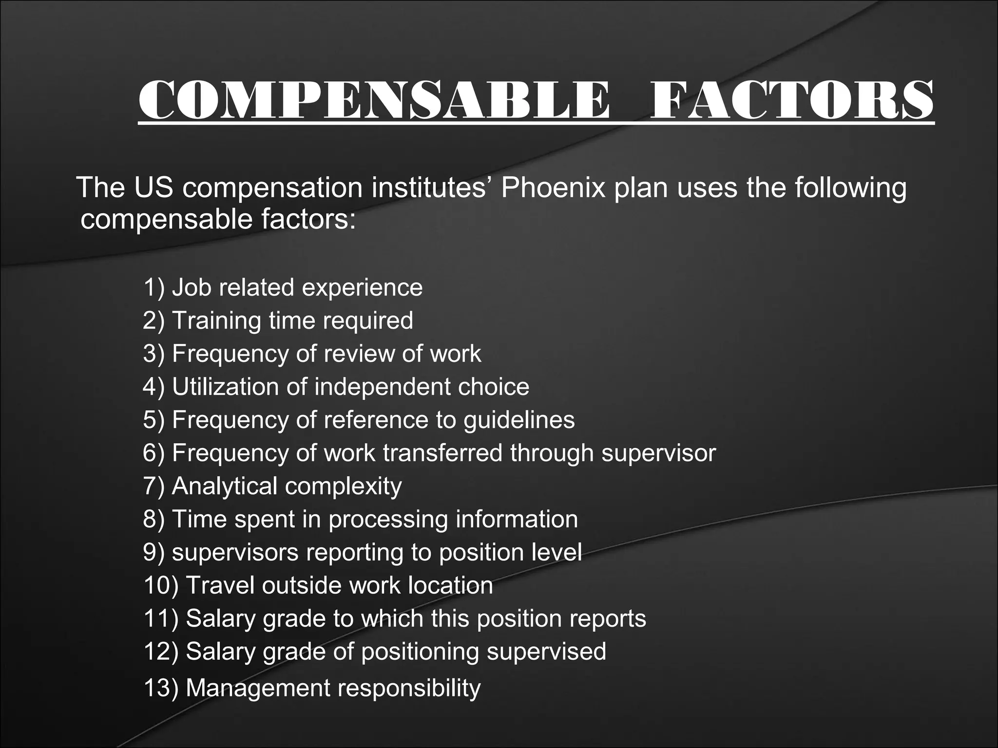 COMPENSABLE FACTORS 
The US compensation institutes’ Phoenix plan uses the following 
compensable factors: 
1) Job related experience 
2) Training time required 
3) Frequency of review of work 
4) Utilization of independent choice 
5) Frequency of reference to guidelines 
6) Frequency of work transferred through supervisor 
7) Analytical complexity 
8) Time spent in processing information 
9) supervisors reporting to position level 
10) Travel outside work location 
11) Salary grade to which this position reports 
12) Salary grade of positioning supervised 
13) Management responsibility 
 