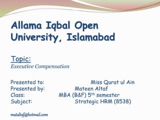 Allama Iqbal Open
University, Islamabad
Topic:
Executive Compensation
Presented to: Miss Qurat ul Ain
Presented by: Mateen Altaf
Class: MBA (B&F) 5th semester
Subject: Strategic HRM (8538)
mataltaf@hotmail.com
 