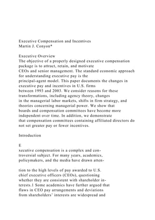 Executive Compensation and Incentives
Martin J. Conyon*
Executive Overview
The objective of a properly designed executive compensation
package is to attract, retain, and motivate
CEOs and senior management. The standard economic approach
for understanding executive pay is the
principal-agent model. This paper documents the changes in
executive pay and incentives in U.S. firms
between 1993 and 2003. We consider reasons for these
transformations, including agency theory, changes
in the managerial labor markets, shifts in firm strategy, and
theories concerning managerial power. We show that
boards and compensation committees have become more
independent over time. In addition, we demonstrate
that compensation committees containing affiliated directors do
not set greater pay or fewer incentives.
Introduction
E
xecutive compensation is a complex and con-
troversial subject. For many years, academics,
policymakers, and the media have drawn atten-
tion to the high levels of pay awarded to U.S.
chief executive officers (CEOs), questioning
whether they are consistent with shareholder in-
terests.1 Some academics have further argued that
flaws in CEO pay arrangements and deviations
from shareholders’ interests are widespread and
 