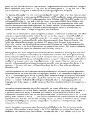 prices), but does not track closely with corporate profits. This phenomenon matches recent research findings of
Gabaix and Landier, whose model of CEO pay shows that the dramatic growth in CEO pay from 1980 to 2003
is fully attributable to the growth in market capitalization of large companies for that period.

The dramatic difference between CEO compensation and pay for normal workers is very hard for those normal
workers to understand or accept. A survey of 2701 companies in 2007 found that the median total compensation
for CEOs was $2.5 million, but CEO total compensation for the 30 highest paid CEOs in 2007 was between $40
million and $322 million per year. And, in 2008, the average compensation of CEOs for the 500 firms in the
Standard and Poor's 500 (S&P 500) was $10.5 million per year. These huge numbers generate public anger,
especially among normal workers facing job losses and financial hardships. When companies do not perform
well for shareholders, then an agency problem is exposed suggesting that executives are not pursuing the
interests of the firm's owners as strongly as they pursue their own interests.

There are flaws in implementation for each component of executive compensation, at least in select cases. Many
companies have performed reasonably well over the years and pay their executives between 1% and 2% of
annual returns to shareholders - an acceptable amount. However, excessive or extreme situations are easy to
establish and generate negative publicity for underperforming companies during the current financial crisis.
Setting base salary can be problematic given that the SEC requires public disclosure for executive pay.
Competitive executives use the public information to negotiate higher salaries. This is further exacerbated by
published salary surveys that are used by companies and compensation consultants. This situation implies that
the SEC's efforts to limit asymmetric information have led to salary escalation.

Bonus payments have shown no significant correlation to executive performance. Relatively short-term annual
bonuses tied to accounting measures can be easily manipulated for short-term effect. Stock options as a long-
term incentive showed their flaws with the windfalls for executives that resulted in the 1990's when stock prices
rose dramatically due to industry and market trends, unrelated to executive performance. This windfall effect is
not filtered out to ensure a true reward for good performance by the executive. Perks have little to do with
executive performance and instead serve to separate and potentially isolate top managers from the rest of the
employees. A December 2008 survey by Watson Wyatt found that 21% of firms polled are reducing or
eliminating perks.

Severance agreements are useful to keep executives open to appropriate merger and acquisition opportunities,
but extreme versions are golden parachutes drawing negative attention to this component of compensation. In
2007 CEO severance packages at the top 200 publicly traded companies averaged $38.4 million. One extreme
case in 2007 occurred when Home Depot's CEO, Robert Nardelli, was fired and left the company with $210
million. The situation with Nardelli at Home Depot also highlights a flaw in severance packages that are
triggered even with the executive is asked to leave even when there is no change of control due to acquisition or
merger.

Abuses in executive compensation increase both shareholder and general public concern with what
compensation packages pay out, how they are established, and how they are implemented. The U.S. House of
Representatives undertook a study in December 2007 to evaluate the conflict of interest involved when
compensation consultants advise firms and their Boards of Directors. The study found that out of the 250 largest
publicly traded companies in the U.S., 113 firms received compensation advice from consultants that generated
significant revenue from these firms for other consulting services. The conflict of interest was pervasive and the
resulting level of CEO pay at the companies using conflicted consultants was 67% higher than the median
compensation at the other firms.

Another abuse of the compensation system for executives is highlighted by the 2006 stock options scandal
where over 100 corporations were investigated by the SEC for back-dating stock options for their executives.
Back-dating involves changing the date used to set a lower exercise price of stock included in the option. The
                                                       3
 