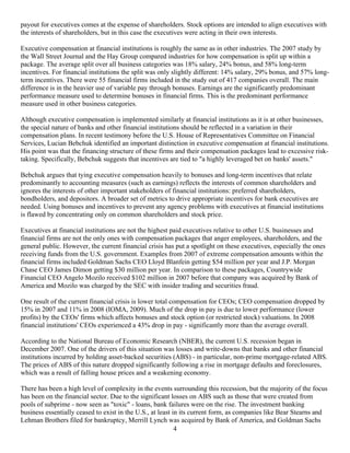 payout for executives comes at the expense of shareholders. Stock options are intended to align executives with
the interests of shareholders, but in this case the executives were acting in their own interests.

Executive compensation at financial institutions is roughly the same as in other industries. The 2007 study by
the Wall Street Journal and the Hay Group compared industries for how compensation is split up within a
package. The average split over all business categories was 18% salary, 24% bonus, and 58% long-term
incentives. For financial institutions the split was only slightly different: 14% salary, 29% bonus, and 57% long-
term incentives. There were 55 financial firms included in the study out of 417 companies overall. The main
difference is in the heavier use of variable pay through bonuses. Earnings are the significantly predominant
performance measure used to determine bonuses in financial firms. This is the predominant performance
measure used in other business categories.

Although executive compensation is implemented similarly at financial institutions as it is at other businesses,
the special nature of banks and other financial institutions should be reflected in a variation in their
compensation plans. In recent testimony before the U.S. House of Representatives Committee on Financial
Services, Lucian Bebchuk identified an important distinction in executive compensation at financial institutions.
His point was that the financing structure of these firms and their compensation packages lead to excessive risk-
taking. Specifically, Bebchuk suggests that incentives are tied to "a highly leveraged bet on banks' assets."

Bebchuk argues that tying executive compensation heavily to bonuses and long-term incentives that relate
predominantly to accounting measures (such as earnings) reflects the interests of common shareholders and
ignores the interests of other important stakeholders of financial institutions: preferred shareholders,
bondholders, and depositors. A broader set of metrics to drive appropriate incentives for bank executives are
needed. Using bonuses and incentives to prevent any agency problems with executives at financial institutions
is flawed by concentrating only on common shareholders and stock price.

Executives at financial institutions are not the highest paid executives relative to other U.S. businesses and
financial firms are not the only ones with compensation packages that anger employees, shareholders, and the
general public. However, the current financial crisis has put a spotlight on these executives, especially the ones
receiving funds from the U.S. government. Examples from 2007 of extreme compensation amounts within the
financial firms included Goldman Sachs CEO Lloyd Blanfein getting $54 million per year and J.P. Morgan
Chase CEO James Dimon getting $30 million per year. In comparison to these packages, Countrywide
Financial CEO Angelo Mozilo received $102 million in 2007 before that company was acquired by Bank of
America and Mozilo was charged by the SEC with insider trading and securities fraud.

One result of the current financial crisis is lower total compensation for CEOs; CEO compensation dropped by
15% in 2007 and 11% in 2008 (IOMA, 2009). Much of the drop in pay is due to lower performance (lower
profits) by the CEOs' firms which affects bonuses and stock option (or restricted stock) valuations. In 2008
financial institutions' CEOs experienced a 43% drop in pay - significantly more than the average overall.

According to the National Bureau of Economic Research (NBER), the current U.S. recession began in
December 2007. One of the drivers of this situation was losses and write-downs that banks and other financial
institutions incurred by holding asset-backed securities (ABS) - in particular, non-prime mortgage-related ABS.
The prices of ABS of this nature dropped significantly following a rise in mortgage defaults and foreclosures,
which was a result of falling house prices and a weakening economy.

There has been a high level of complexity in the events surrounding this recession, but the majority of the focus
has been on the financial sector. Due to the significant losses on ABS such as those that were created from
pools of subprime - now seen as "toxic" - loans, bank failures were on the rise. The investment banking
business essentially ceased to exist in the U.S., at least in its current form, as companies like Bear Stearns and
Lehman Brothers filed for bankruptcy, Merrill Lynch was acquired by Bank of America, and Goldman Sachs
                                                            4
 