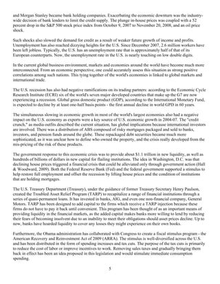 and Morgan Stanley became bank holding companies. Exacerbating the economic downturn was the industry-
wide decision of bank lenders to limit the credit supply. The plunge in-house prices was coupled with a 52
percent drop in the S&P 500 stock price index from October 9, 2007 to November 20, 2008, and an oil price
shock.

Such shocks also slowed the demand for credit as a result of weaker future growth of income and profits.
Unemployment has also reached dizzying heights for the U.S. Since December 2007, 2.6 million workers have
been left jobless. Typically, the U.S. has an unemployment rate that is approximately half of that of its
European counterparts. Now, the unemployment rate in the U.S. is nearly touching on low double digits.

In the current global business environment, markets and economies around the world have become much more
interconnected. From an economic perspective, one could accurately assess this situation as strong positive
correlations among such nations. This tying together of the world's economies is linked to global markets and
international trade.

The U.S. recession has also had negative ramifications on its trading partners: according to the Economic Cycle
Research Institute (ECRI) six of the world's seven major developed countries that make up the G7 are now
experiencing a recession. Global gross domestic product (GDP), according to the International Monetary Fund,
is expected to decline by at least one-half basis points - the first annual decline in world GPD in 60 years.

The simultaneous slowing in economic growth in most of the world's largest economies also had a negative
impact on the U.S. economy as exports were a key source of U.S. economic growth in 2004-07. The "credit
crunch," as media outfits described the current situation, has global implications because international investors
are involved. There was a distribution of ABS composed of risky mortgages packaged and sold to banks,
investors, and pension funds around the globe. These repackaged debt securities became much more
sophisticated, as it was unclear how to define who owned the property, and the crisis really developed from the
mis-pricing of the risk of these products.

The government response to this economic crisis was to provide about $1.1 trillion in new liquidity, as well as
hundreds of billions of dollars in new capital for flailing institutions. The idea in Washington, D.C. was that
declining house prices triggered a financial crisis that could be alleviated only through government action (Hall
& Woodward, 2009). Both the Federal Reserve Bank (Fed) and the federal government supported a stimulus to
help restore full employment and offset the recession by lifting house prices and the condition of institutions
that are holding mortgages.

The U.S. Treasury Department (Treasury), under the guidance of former Treasury Secretary Henry Paulson,
created the Troubled Asset Relief Program (TARP) to recapitalize a range of financial institutions through a
series of quasi-permanent loans. It has invested in banks, AIG, and even one non-financial company, General
Motors. TARP has been designed to add capital to the firms which receive a TARP injection because these
firms do not have to pay it back until convenient. This program has been thought of as an important means of
providing liquidity in the financial markets, as the added capital makes banks more willing to lend by reducing
their fears of becoming insolvent due to an inability to meet their obligations should asset prices decline. Up to
now, banks have hoarded liquidity to cover any losses they might experience on their own books.

Furthermore, the Obama administration has collaborated with Congress to create a fiscal stimulus program - the
American Recovery and Reinvestment Act of 2009 (ARRA). The stimulus is well-diversified across the U.S.
and has been distributed in the form of spending increases and tax cuts. The purpose of the tax cuts is primarily
to reduce the cost of labor or improve incentives to work. Removing sales taxes and gradually bringing them
back in effect has been an idea proposed in this legislation and would stimulate immediate consumption
spending.

                                                         5
 