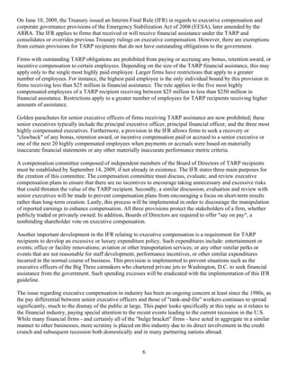 On June 10, 2009, the Treasury issued an Interim Final Rule (IFR) in regards to executive compensation and
corporate governance provisions of the Emergency Stabilization Act of 2008 (EESA), later amended by the
ARRA. The IFR applies to firms that received or will receive financial assistance under the TARP and
consolidates or overrides previous Treasury rulings on executive compensation. However, there are exemptions
from certain provisions for TARP recipients that do not have outstanding obligations to the government.

Firms with outstanding TARP obligations are prohibited from paying or accruing any bonus, retention award, or
incentive compensation to certain employees. Depending on the size of the TARP financial assistance, this may
apply only to the single most highly paid employee. Larger firms have restrictions that apply to a greater
number of employees. For instance, the highest paid employee is the only individual bound by this provision in
firms receiving less than $25 million in financial assistance. The rule applies to the five most highly
compensated employees of a TARP recipient receiving between $25 million to less than $250 million in
financial assistance. Restrictions apply to a greater number of employees for TARP recipients receiving higher
amounts of assistance.

Golden parachutes for senior executive officers of firms receiving TARP assistance are now prohibited; these
senior executives typically include the principal executive officer, principal financial officer, and the three most
highly compensated executives. Furthermore, a provision in the IFR allows firms to seek a recovery or
"clawback" of any bonus, retention award, or incentive compensation paid or accrued to a senior executive or
one of the next 20 highly compensated employees when payments or accruals were based on materially
inaccurate financial statements or any other materially inaccurate performance metric criteria.

A compensation committee composed of independent members of the Board of Directors of TARP recipients
must be established by September 14, 2009, if not already in existence. The IFR states three main purposes for
the creation of this committee. The compensation committee must discuss, evaluate, and review executive
compensation plans to ensure that there are no incentives to encourage taking unnecessary and excessive risks
that could threaten the value of the TARP recipient. Secondly, a similar discussion, evaluation and review with
senior executives will be made to prevent compensation plans from encouraging a focus on short-term results
rather than long-term creation. Lastly, this process will be implemented in order to discourage the manipulation
of reported earnings to enhance compensation. All three provisions protect the stakeholders of a firm, whether
publicly traded or privately owned. In addition, Boards of Directors are required to offer "say on pay", a
nonbinding shareholder vote on executive compensation.

Another important development in the IFR relating to executive compensation is a requirement for TARP
recipients to develop an excessive or luxury expenditure policy. Such expenditures include: entertainment or
events; office or facility renovations; aviation or other transportation services; or any other similar perks or
events that are not reasonable for staff development, performance incentives, or other similar expenditures
incurred in the normal course of business. This provision is implemented to prevent situations such as the
executive officers of the Big Three carmakers who chartered private jets to Washington, D.C. to seek financial
assistance from the government. Such spending excesses will be eradicated with the implementation of this IFR
guideline.

The issue regarding executive compensation in industry has been an ongoing concern at least since the 1980s, as
the pay differential between senior executive officers and those of "rank-and-file" workers continues to spread
significantly, much to the dismay of the public at large. This paper looks specifically at this topic as it relates to
the financial industry, paying special attention to the recent events leading to the current recession in the U.S.
While many financial firms - and certainly all of the "bulge bracket" firms - have acted in aggregate in a similar
manner to other businesses, more scrutiny is placed on this industry due to its direct involvement in the credit
crunch and subsequent recession both domestically and in many partnering nations abroad.


                                                          6
 