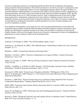 Executive compensation practices are undergoing significant reform driven by legislation and regulation
changes directed at financial institutions. One of the main objectives of reform in executive compensation in the
financial industry is to significantly improve on how compensation packages address the agency problem. To
curtail this dilemma, federal legislation was enacted in June 2009 to closely regulate executive compensation in
financial institutions, and others, who received funds from the federal government through the TARP. Specific
rules differ based on the size of TARP assistance received. There is ongoing discussion of how best to adjust
bonus and incentive compensation components to be more effective at aligning executive interests with all
stakeholder interests, given the special nature of financial institutions. Every aspect of executive compensation
is being addressed, including the elimination of golden parachutes (excessive severance packages) and
excessive expenditures on perks.

New regulations and legislation, as yet unproven, have come into place predominantly to more effectively
mitigate the agency problem in both the financial industry and other industries in general. Furthermore, these
changes have developed as a political response to the outcry from the public. It remains to be seen how the
financial industry will react to the changes, but the issue of executive compensation is likely to be highlighted in
popular press as well as academic studies for the foreseeable future.

REFERENCES:

Anderson, S. & Pizzigati, S. (2009). "The CEO Pay Debate: Myths v Facts."

Aubuchon, C., & Wheelock, D. (2009). "The Global Recession." Federal Reserve Bank of St. Louis: Economic
Synopses, 22, 1-2.

Bebchuk, L. (2009). "Compensation Structure and Systemic Risk.".

Bebchuk, L. & Fried, J. (2003). "Executive Compensation as an Agency Problem." Journal of Economic
Perspectives, 17(3), 71-92.

Gabaix, X. & Landier, A. (2008). "Why has CEO pay increased so much?" Quarterly Journal of Economics,
123(1), 49-100.

Griffith, J., Fogelberg, L., & Weeks, H. (2002, Summer). "CEO Ownership, Corporate Control, and Bank
Performance." Journal of Economics and Finance, 26(2), 171-183.

Grossman, R. (2009, April). "Executive pay: Perception and Reality." HR Magazine, 54(4), 26-32.
Hall, R., & Woodward, S. (2009, February 2). "The Financial Crisis and the Recession: What is Happening and
What the Fed Should Do."

Hoseman, L. (2009, May). "Recent Economic Recovery Legislation Contains Significant New Executive
Compensation Requirements." Employee Benefit Plan Review, 63(11), 32-34.

IOMA (2009). "Executives share the pain: Bonuses drop & pay falls 8 to 11 percent" (2009, June). Report on
Salary Surveys, 9(6), 1-15.

Jensen, M., & Murphy, K. (1990). "Performance Pay and Top-Management Incentives." Journal of Political
Economy, 98(2), 225-264.

Kliesen, K. (2009). "Putting the Financial Crisis and Lending Activity in a Broader Context." Federal Reserve
Bank of St. Louis: Economic Synopses, 11, 1-2.

                                                         7
 