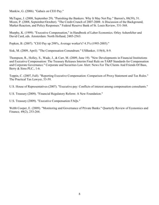 Mankiw, G. (2006). "Gabaix on CEO Pay."

McTague, J. (2008, September 29). "Punishing the Bankers: Why It May Not Pay." Barron's, 88(39), 51.
Mizen, P. (2008, September/October). "The Credit Crunch of 2007-2008: A Discussion of the Background,
Market Reaction, and Policy Responses." Federal Reserve Bank of St. Louis Review, 531-568.

Murphy, K. (1999). "Executive Compensation," in Handbook of Labor Economics. Orley Ashenfelter and
David Card, eds. Amsterdam: North Holland, 2485-2563.

Popken, B. (2007). "CEO Pay up 298%, Average worker's? 4.3% (1995-2005)."

Sisk, M. (2009, April). "The Compensation Conundrum." USBanker, 119(4), 8-9.

Thompson, R., Holley, S., Wade, J., & Carr, M. (2009, June 19). "New Developments in Financial Institutions
and Executive Compensation: The Treasury Releases Interim Final Rule on TARP Standards for Compensation
and Corporate Governance." Corporate and Securities Law Alert: News For The Clients And Friends Of Bass,
Berry & Sims PLC., 1-6.

Toppin, C. (2007, Fall). "Reporting Executive Compensation: Comparison of Proxy Statement and Tax Rules."
The Practical Tax Lawyer, 53-59.

U.S. House of Representatives (2007). "Executive pay: Conflicts of interest among compensation consultants."

U.S. Treasury (2009). "Financial Regulatory Reform: A New Foundation."

U.S. Treasury (2009). "Executive Compensation FAQs."

Webb Cooper, E. (2009). "Monitoring and Governance of Private Banks." Quarterly Review of Economics and
Finance, 49(2), 253-264.




                                                      8
 