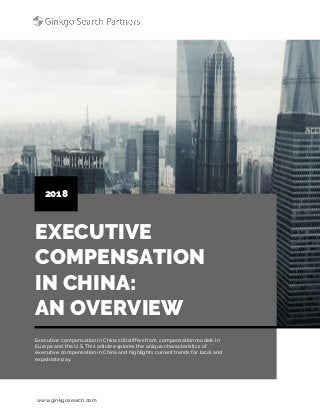 www.ginkgosearch.com
EXECUTIVE
COMPENSATION
IN CHINA:
AN OVERVIEW
2018
Executive compensation in China still differs from compensation models in
Europe and the U.S. This article explores the unique characteristics of
executive compensation in China and highlights current trends for local and
expatriate pay.
 