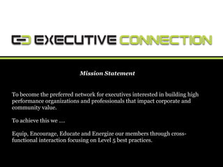 Mission Statement


To become the preferred network for executives interested in building high
performance organizations and professionals that impact corporate and
community value.

To achieve this we ….

Equip, Encourage, Educate and Energize our members through cross-
functional interaction focusing on Level 5 best practices.
 
