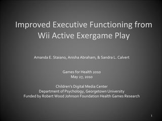 Improved Executive Functioning from Wii Active Exergame Play Amanda E. Staiano, Anisha Abraham, & Sandra L. Calvert Games for Health 2010 May 27, 2010 Children’s Digital Media Center Department of Psychology, Georgetown University Funded by Robert Wood Johnson Foundation Health Games Research 