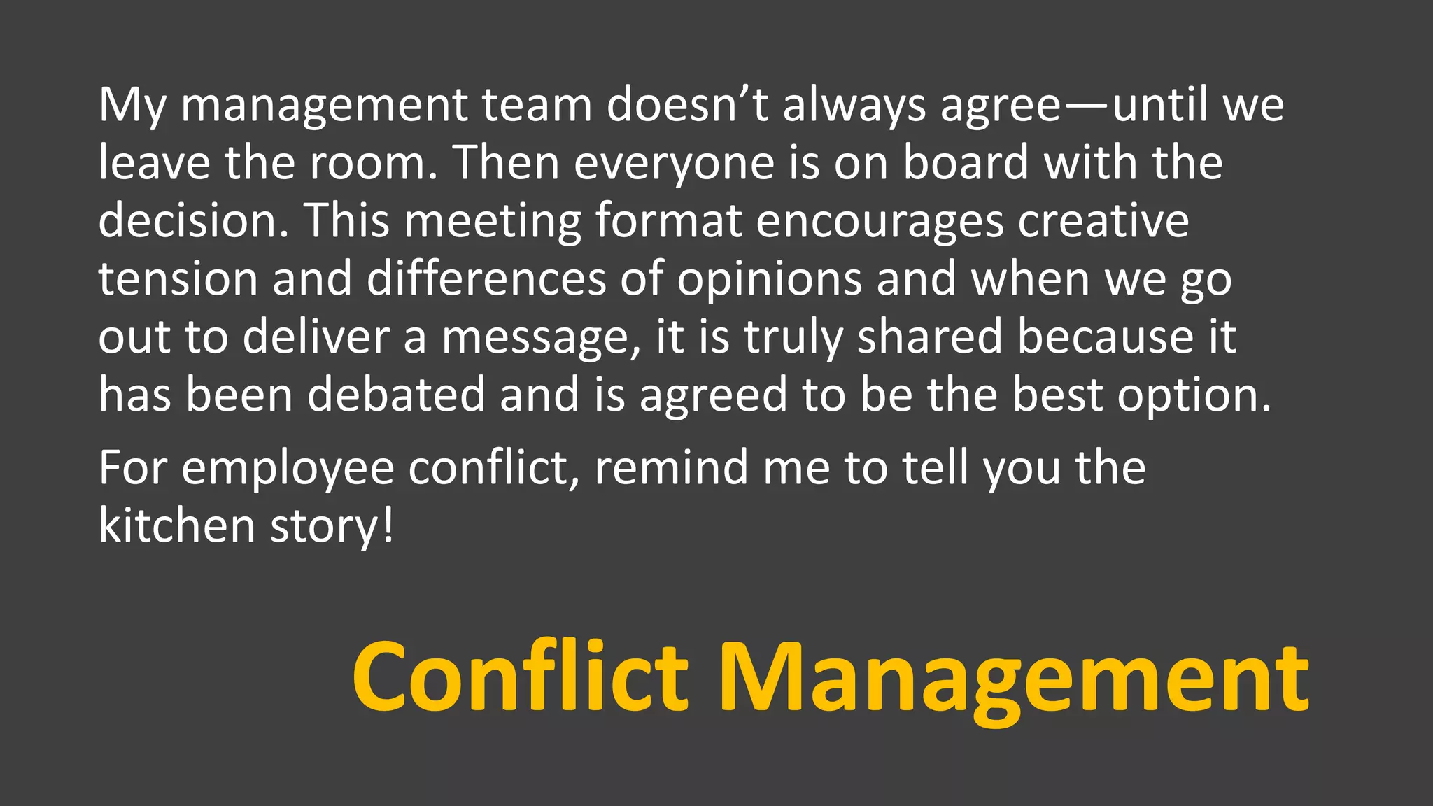 Conflict Management
My management team doesn’t always agree—until we
leave the room. Then everyone is on board with the
decision. This meeting format encourages creative
tension and differences of opinions and when we go
out to deliver a message, it is truly shared because it
has been debated and is agreed to be the best option.
For employee conflict, remind me to tell you the
kitchen story!
 