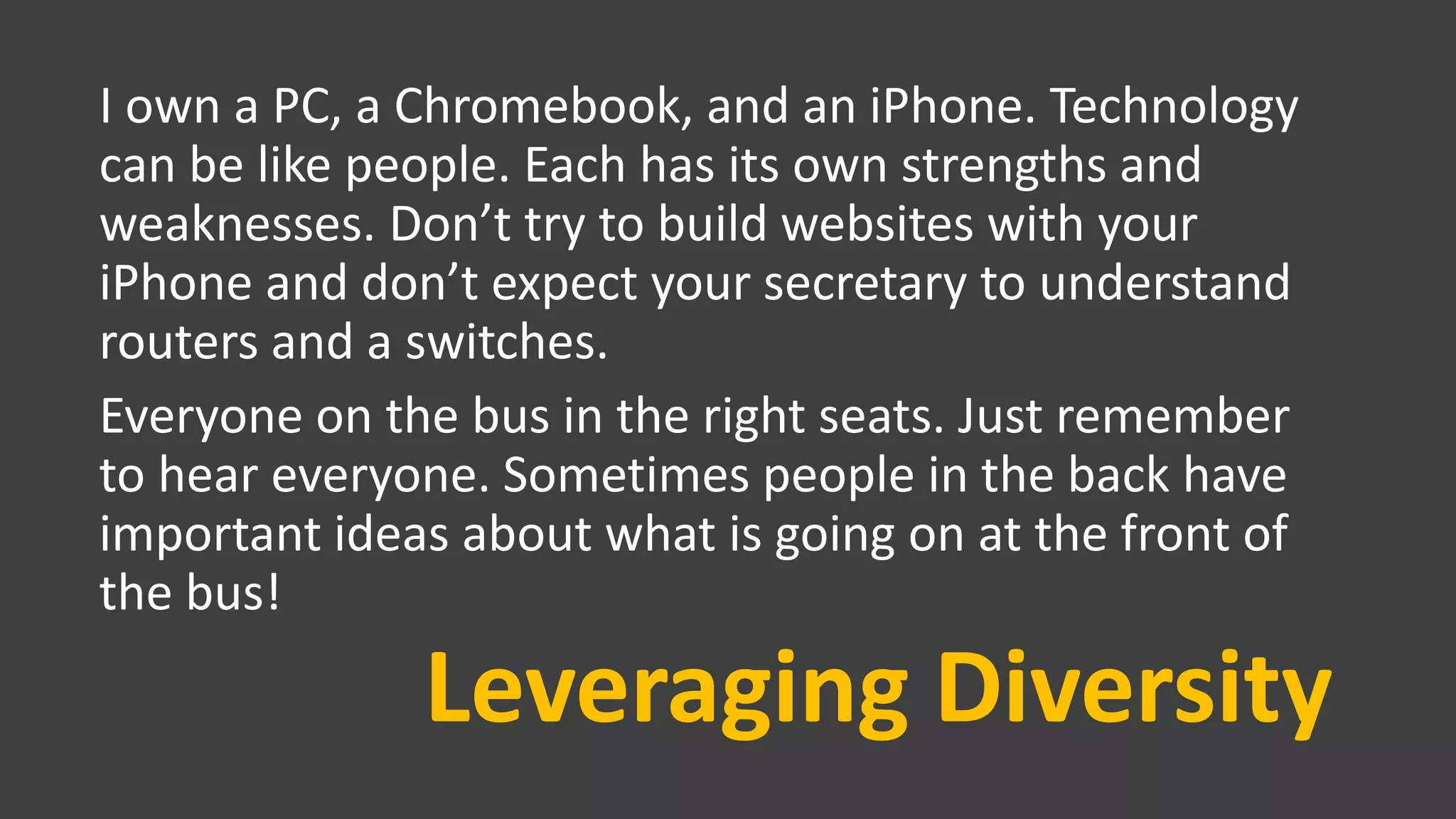 Leveraging Diversity
I own a PC, a Chromebook, and an iPhone. Technology
can be like people. Each has its own strengths and
weaknesses. Don’t try to build websites with your
iPhone and don’t expect your secretary to understand
routers and a switches.
Everyone on the bus in the right seats. Just remember
to hear everyone. Sometimes people in the back have
important ideas about what is going on at the front of
the bus!
 