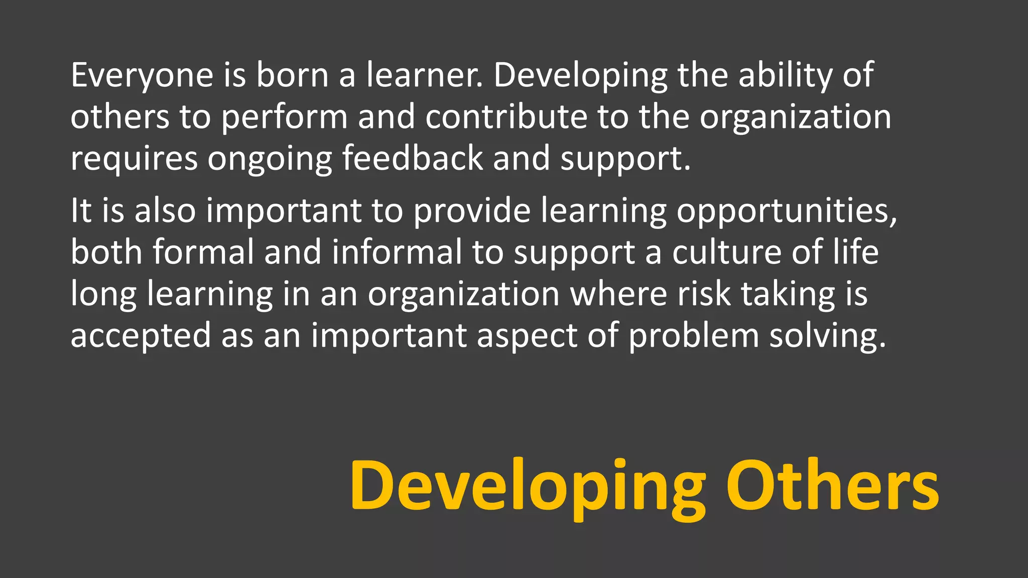 Developing Others
Everyone is born a learner. Developing the ability of
others to perform and contribute to the organization
requires ongoing feedback and support.
It is also important to provide learning opportunities,
both formal and informal to support a culture of life
long learning in an organization where risk taking is
accepted as an important aspect of problem solving.
 